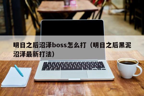 明日之后沼泽boss怎么打(明日之后黑泥沼泽最新打法)