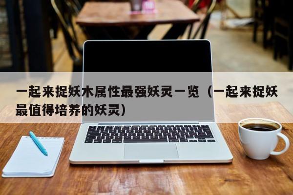 一起来捉妖木属性最强妖灵一览(一起来捉妖最值得培养的妖灵) 一起来捉妖木属性最强妖灵一览(一起来捉妖最值得培养的妖灵)
