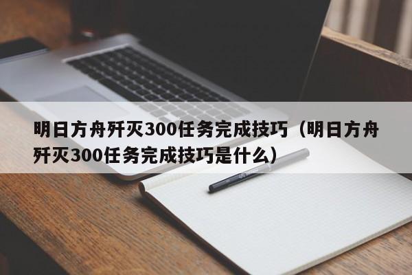 明日方舟歼灭300任务完成技巧（明日方舟歼灭300任务完成技巧是什么）