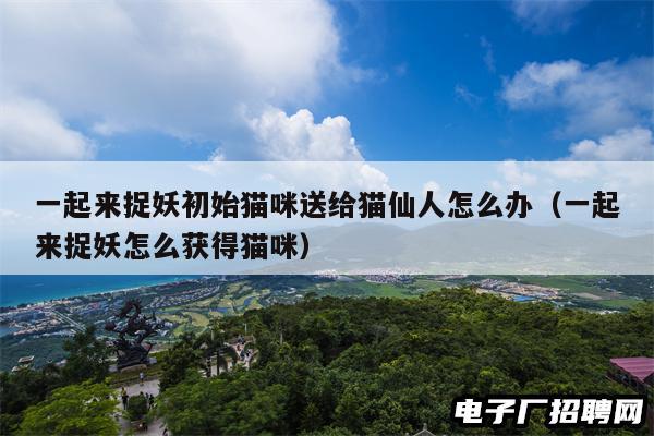 一起来捉妖初始猫咪送给猫仙人怎么办(一起来捉妖怎么获得猫咪) 一起来捉妖初始猫咪送给猫仙人怎么办(一起来捉妖怎么获得猫咪)