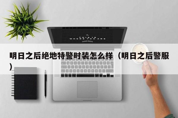 明日之后绝地特警时装怎么样(明日之后警服) 明日之后绝地特警时装怎么样(明日之后警服)