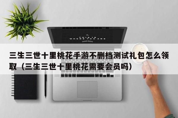 三生三世十里桃花手游不删档测试礼包怎么领取（三生三世十里桃花需要会员吗）