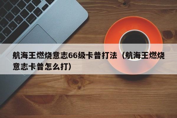 航海王燃烧意志66级卡普打法（航海王燃烧意志卡普怎么打）