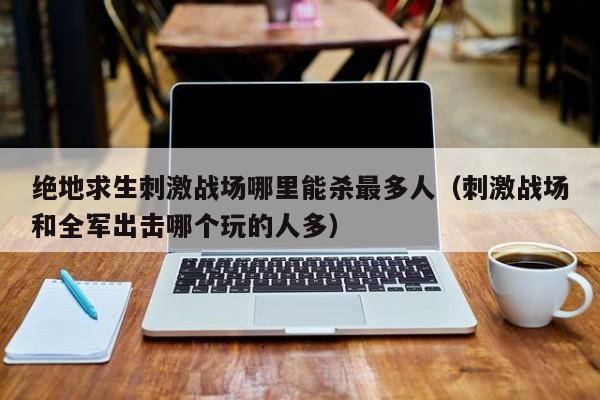 绝地求生刺激战场哪里能杀最多人(刺激战场和全军出击哪个玩的人多) 绝地求生刺激战场哪里能杀最多人(刺激战场和全军出击哪个玩的人多)