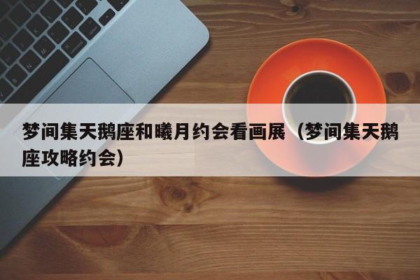 梦间集天鹅座和曦月约会看画展(梦间集天鹅座攻略约会) 梦间集天鹅座和曦月约会看画展(梦间集天鹅座攻略约会)
