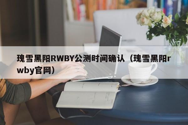瑰雪黑阳RWBY公测时间确认（瑰雪黑阳rwby官网）