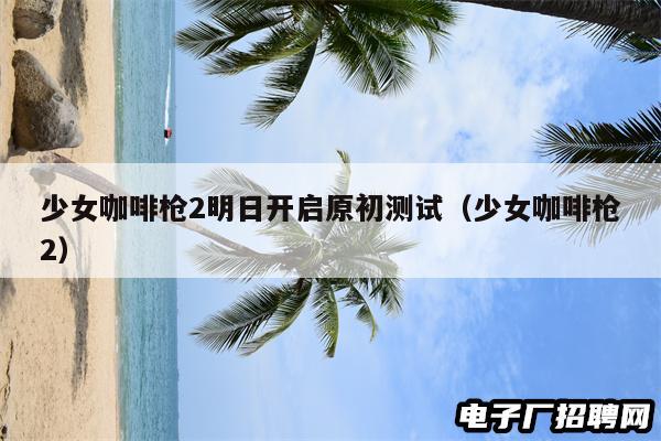 少女咖啡枪2明日开启原初测试(少女咖啡枪2) 少女咖啡枪2明日开启原初测试(少女咖啡枪2)
